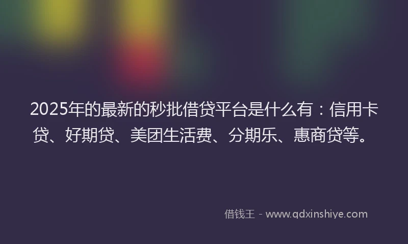 2025年的最新的秒批借贷平台是什么有：信用卡贷、好期贷、美团生活费、分期乐、惠商贷等。