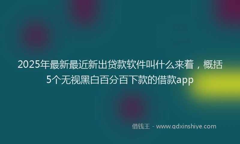 2025年最新最近新出贷款软件叫什么来着，概括5个无视黑白百分百下款的借款app