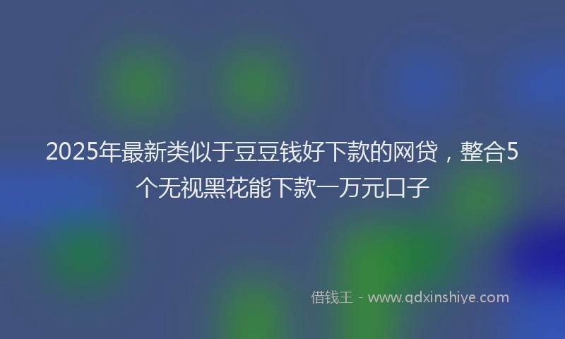 2025年最新类似于豆豆钱好下款的网贷,整合5个无视黑花能下款一万元口子