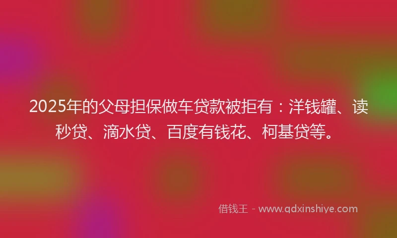 2025年的父母担保做车贷款被拒有：洋钱罐、读秒贷、滴水贷、百度有钱花、柯基贷等。
