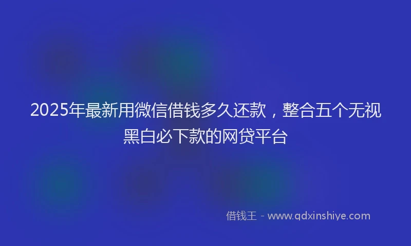 2025年最新用微信借钱多久还款，整合五个无视黑白必下款的网贷平台