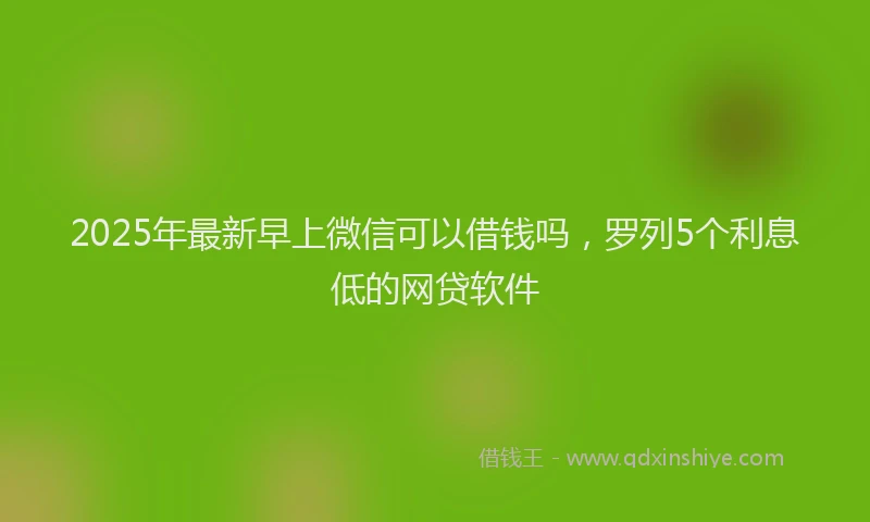 2025年最新早上微信可以借钱吗，罗列5个利息低的网贷软件