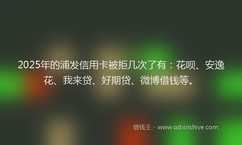 2025年的浦发信用卡被拒几次了有：花呗、安逸花、我来贷、好期贷、微博借钱等。