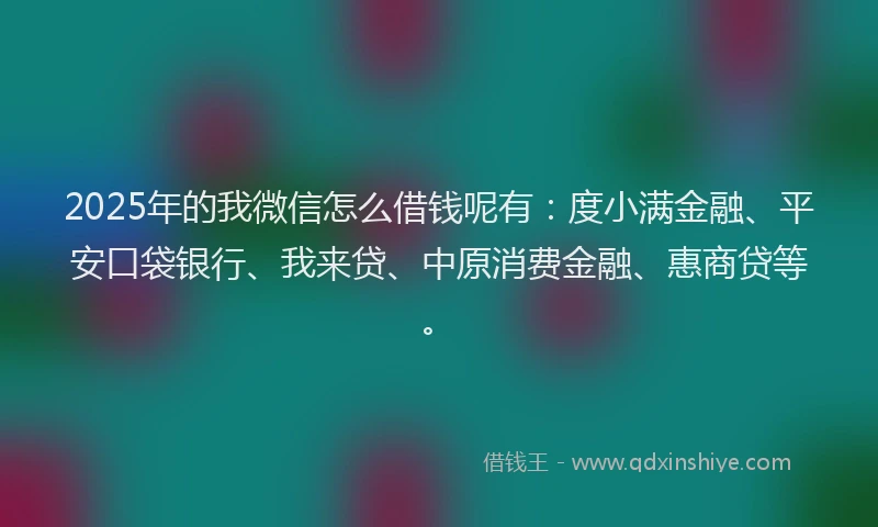2025年的我微信怎么借钱呢有：度小满金融、平安口袋银行、我来贷、中原消费金融、惠商贷等。