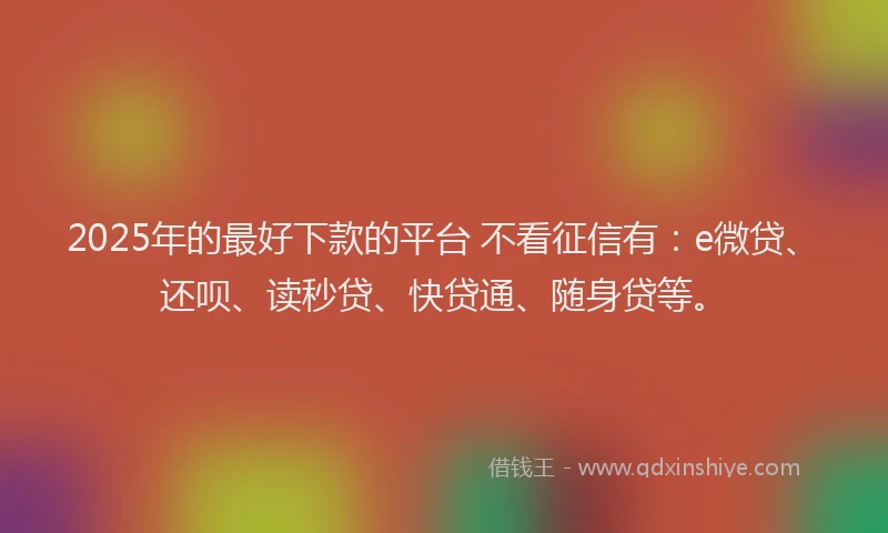 2025年的最好下款的平台 不看征信有：e微贷、还呗、读秒贷、快贷通、随身贷等。