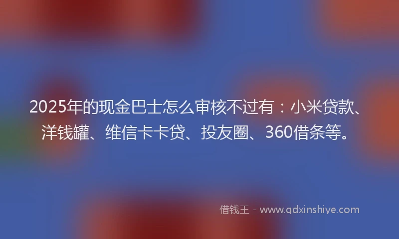 2025年的现金巴士怎么审核不过有：小米贷款、洋钱罐、维信卡卡贷、投友圈、360借条等。