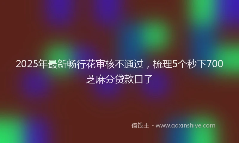 2025年最新畅行花审核不通过，梳理5个秒下700芝麻分贷款口子
