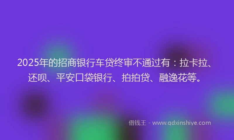 2025年的招商银行车贷终审不通过有：拉卡拉、还呗、平安口袋银行、拍拍贷、融逸花等。