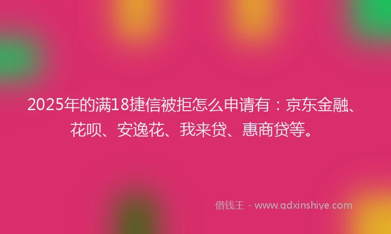2025年的满18捷信被拒怎么申请有：京东金融、花呗、安逸花、我来贷、惠商贷等。
