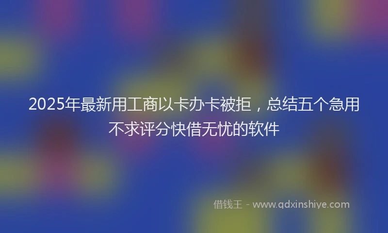 2025年最新用工商以卡办卡被拒，总结五个急用不求评分快借无忧的软件