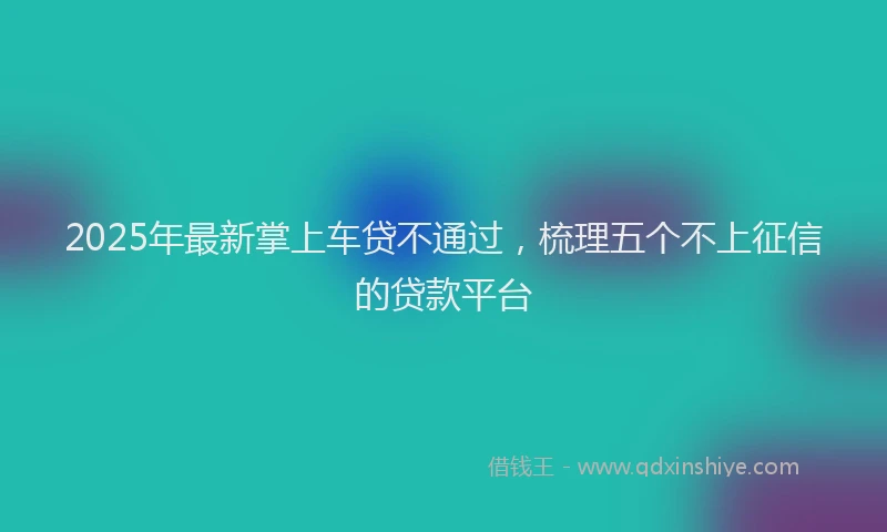 2025年最新掌上车贷不通过，梳理五个不上征信的贷款平台