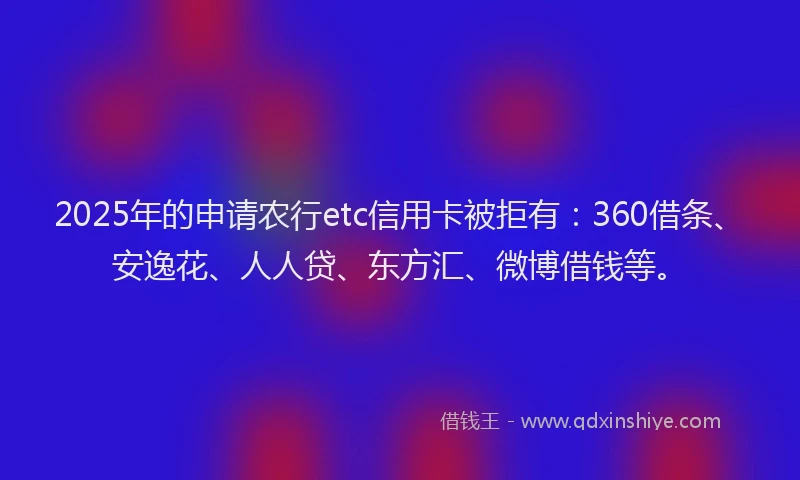 2025年的申请农行etc信用卡被拒有：360借条、安逸花、人人贷、东方汇、微博借钱等。