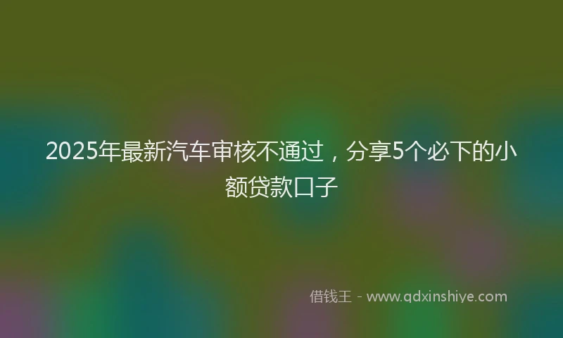 2025年最新汽车审核不通过，分享5个必下的小额贷款口子