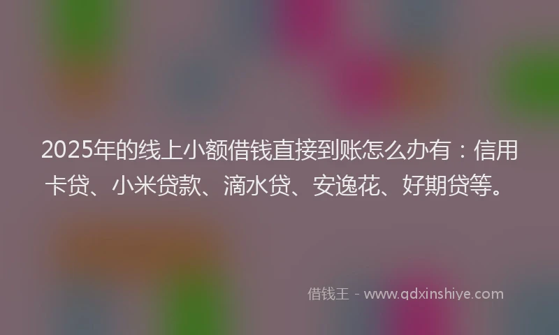 2025年的线上小额借钱直接到账怎么办有：信用卡贷、小米贷款、滴水贷、安逸花、好期贷等。