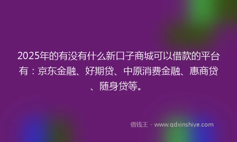2025年的有没有什么新口子商城可以借款的平台有：京东金融、好期贷、中原消费金融、惠商贷、随身贷等。