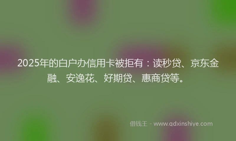 2025年的白户办信用卡被拒有：读秒贷、京东金融、安逸花、好期贷、惠商贷等。