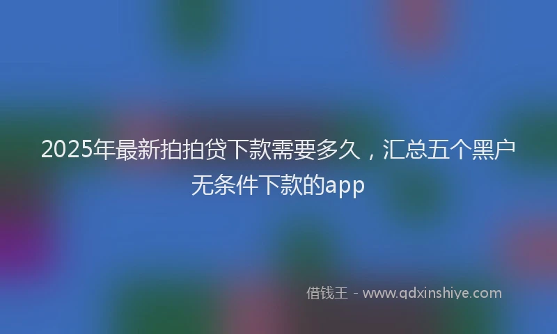 2025年最新拍拍贷下款需要多久，汇总五个黑户无条件下款的app