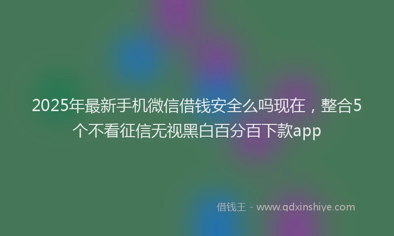 2025年最新手机微信借钱安全么吗现在，整合5个不看征信无视黑白百分百下款app