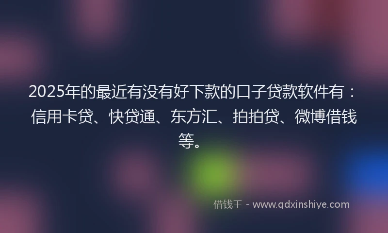 2025年的最近有没有好下款的口子贷款软件有：信用卡贷、快贷通、东方汇、拍拍贷、微博借钱等。