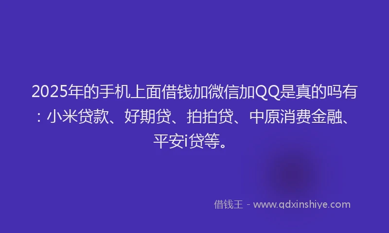 2025年的手机上面借钱加微信加QQ是真的吗有：小米贷款、好期贷、拍拍贷、中原消费金融、平安i贷等。