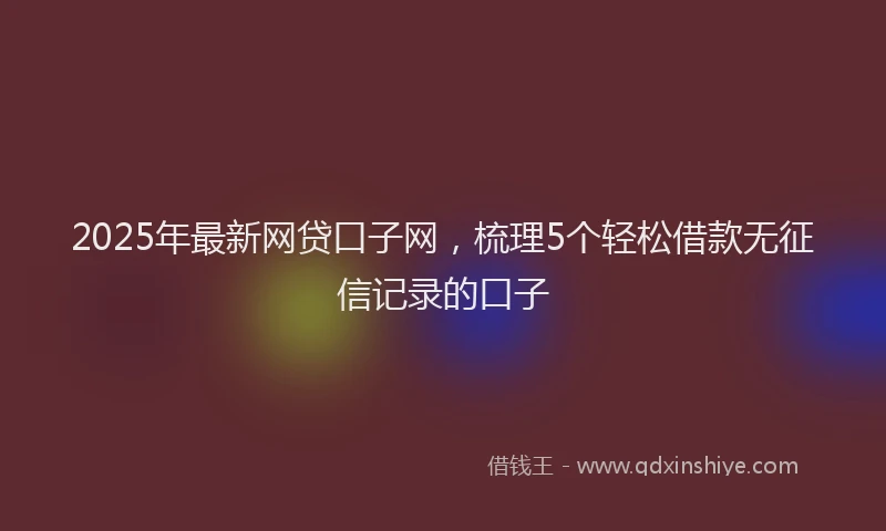 2025年最新网贷口子网，梳理5个轻松借款无征信记录的口子