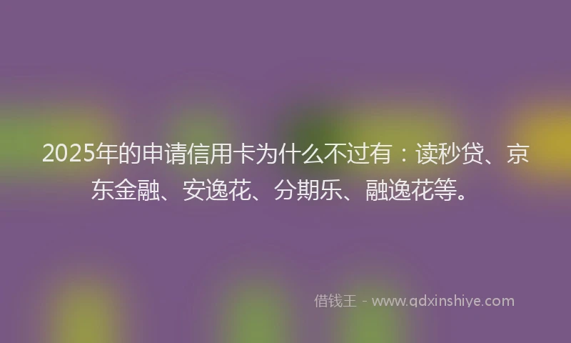 2025年的申请信用卡为什么不过有：读秒贷、京东金融、安逸花、分期乐、融逸花等。