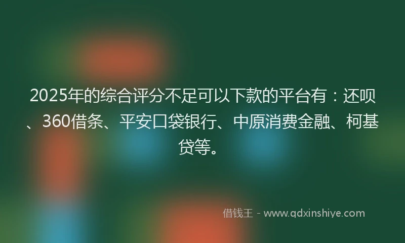 2025年的综合评分不足可以下款的平台有：还呗、360借条、平安口袋银行、中原消费金融、柯基贷等。