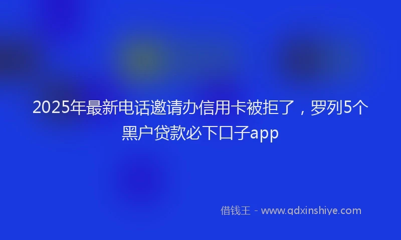 2025年最新电话邀请办信用卡被拒了，罗列5个黑户贷款必下口子app