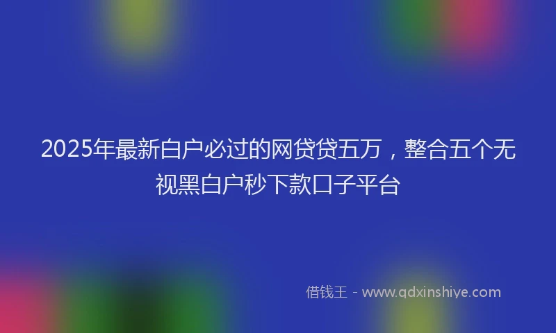 2025年最新白户必过的网贷贷五万，整合五个无视黑白户秒下款口子平台