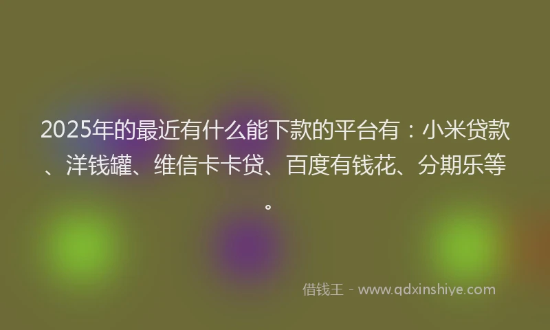 2025年的最近有什么能下款的平台有：小米贷款、洋钱罐、维信卡卡贷、百度有钱花、分期乐等。