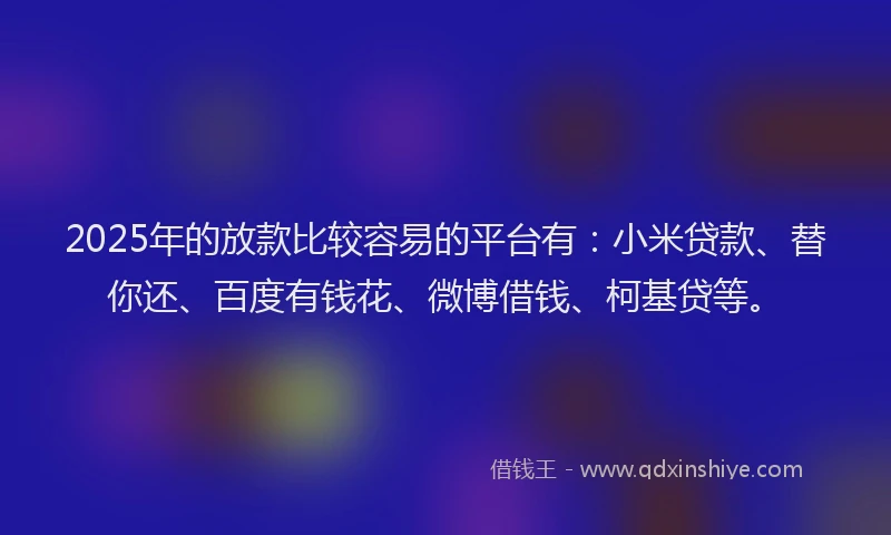 2025年的放款比较容易的平台有：小米贷款、替你还、百度有钱花、微博借钱、柯基贷等。