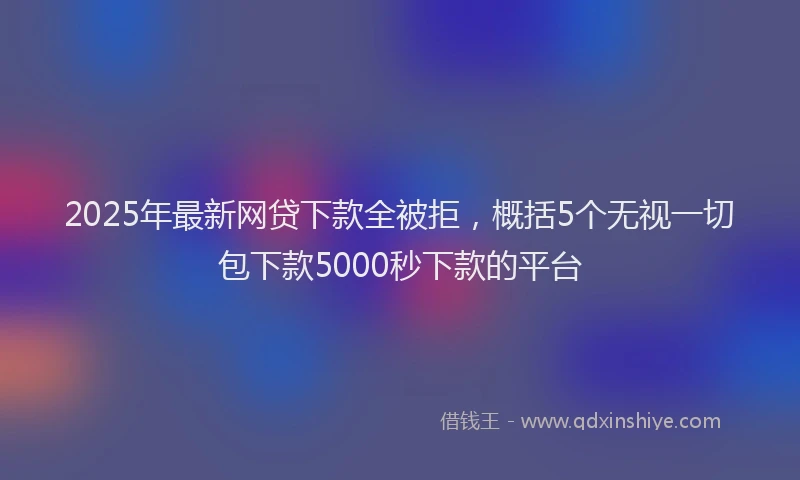 2025年最新网贷下款全被拒，概括5个无视一切包下款5000秒下款的平台