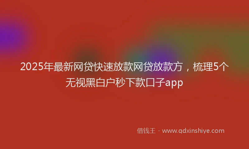 2025年最新网贷快速放款网贷放款方，梳理5个无视黑白户秒下款口子app