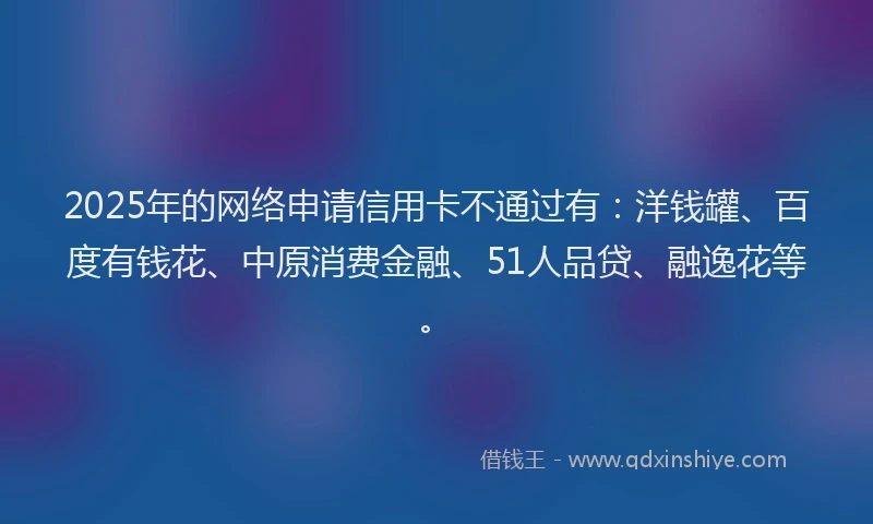 2025年的网络申请信用卡不通过有：洋钱罐、百度有钱花、中原消费金融、51人品贷、融逸花等。