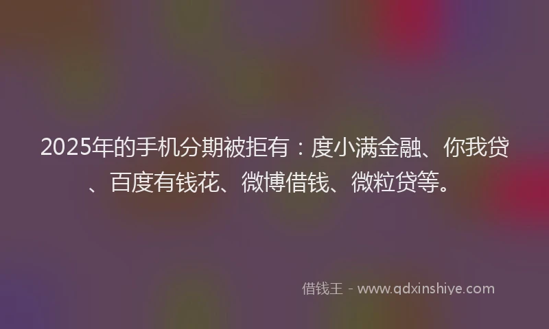 2025年的手机分期被拒有：度小满金融、你我贷、百度有钱花、微博借钱、微粒贷等。