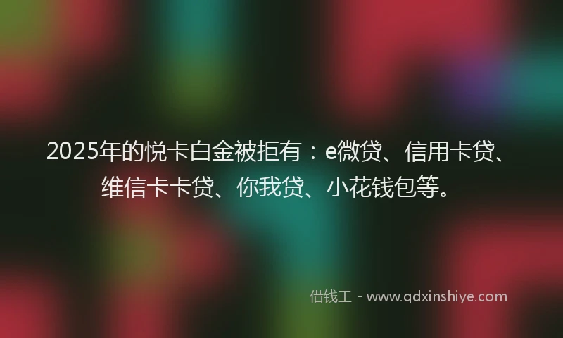 2025年的悦卡白金被拒有：e微贷、信用卡贷、维信卡卡贷、你我贷、小花钱包等。
