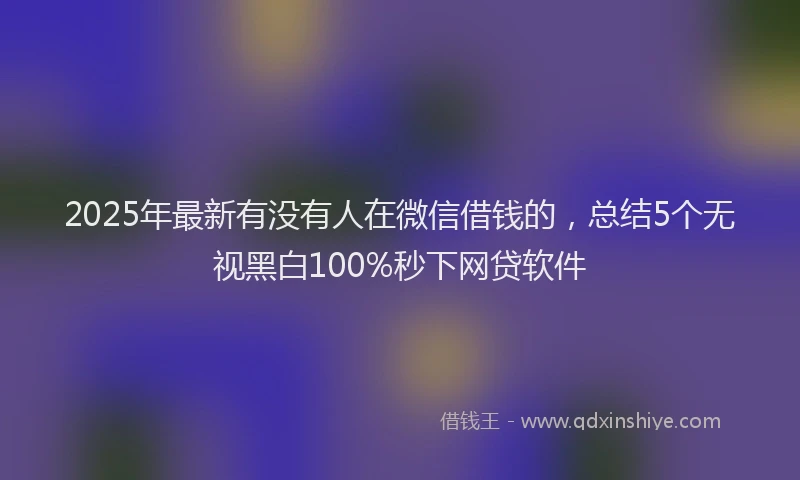 2025年最新有没有人在微信借钱的，总结5个无视黑白100%秒下网贷软件