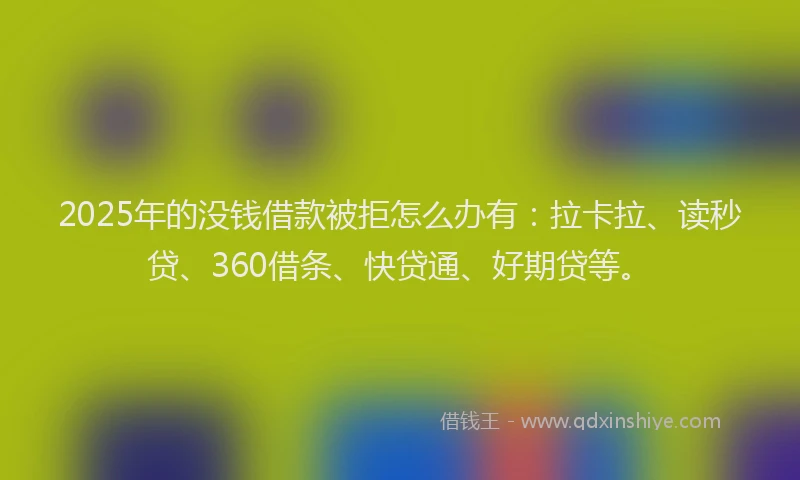 2025年的没钱借款被拒怎么办有：拉卡拉、读秒贷、360借条、快贷通、好期贷等。