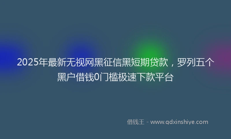 2025年最新无视网黑征信黑短期贷款，罗列五个黑户借钱0门槛极速下款平台