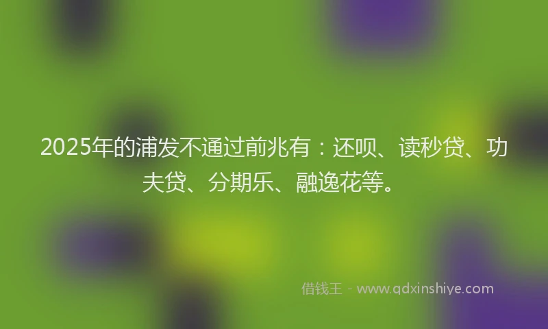 2025年的浦发不通过前兆有：还呗、读秒贷、功夫贷、分期乐、融逸花等。