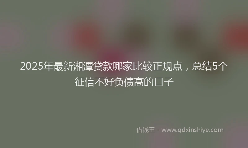 2025年最新湘潭贷款哪家比较正规点，总结5个征信不好负债高的口子