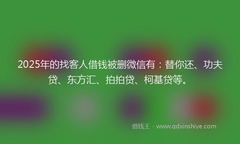 2025年的找客人借钱被删微信有：替你还、功夫贷、东方汇、拍拍贷、柯基贷等。
