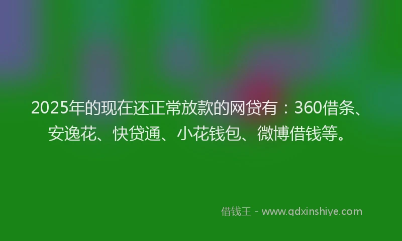 2025年的现在还正常放款的网贷有：360借条、安逸花、快贷通、小花钱包、微博借钱等。