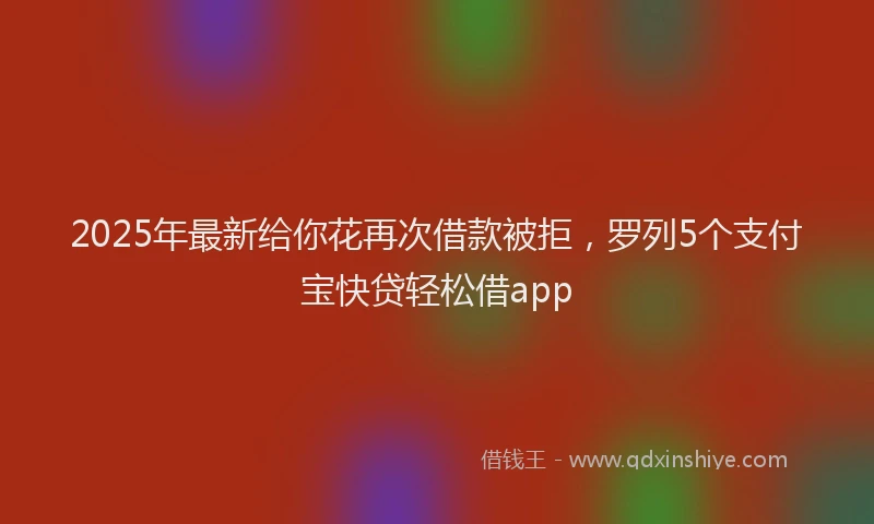 2025年最新给你花再次借款被拒，罗列5个支付宝快贷轻松借app