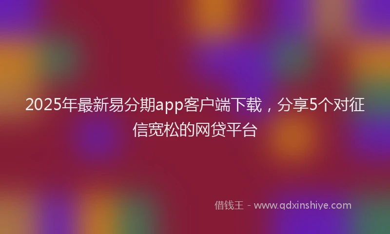 2025年最新易分期app客户端下载，分享5个对征信宽松的网贷平台