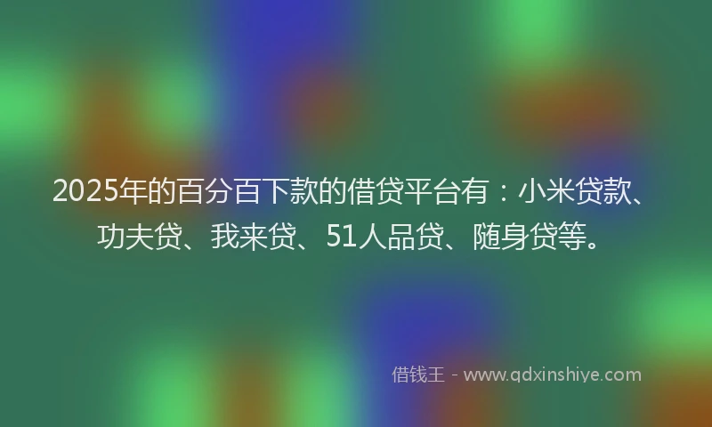 2025年的百分百下款的借贷平台有：小米贷款、功夫贷、我来贷、51人品贷、随身贷等。