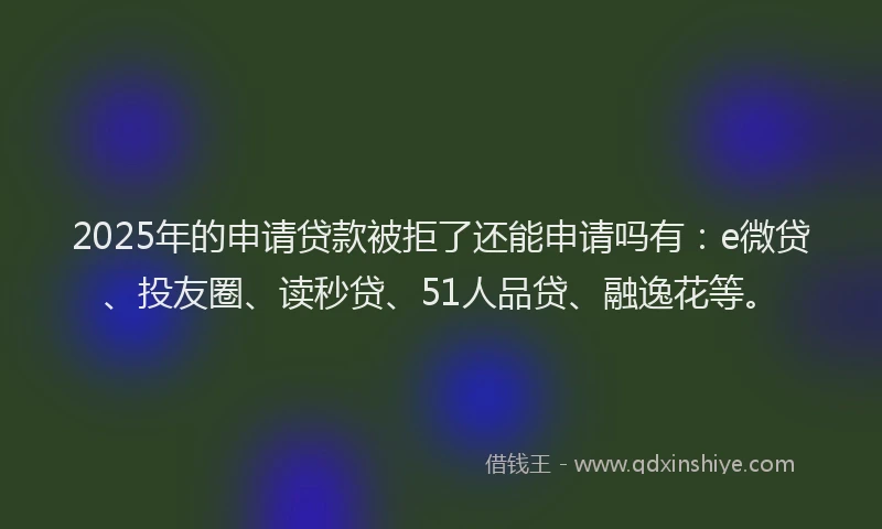 2025年的申请贷款被拒了还能申请吗有：e微贷、投友圈、读秒贷、51人品贷、融逸花等。