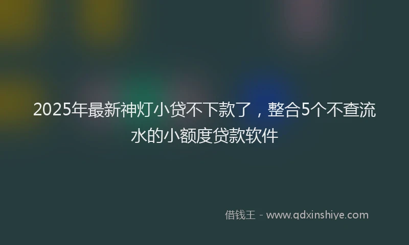 2025年最新神灯小贷不下款了，整合5个不查流水的小额度贷款软件