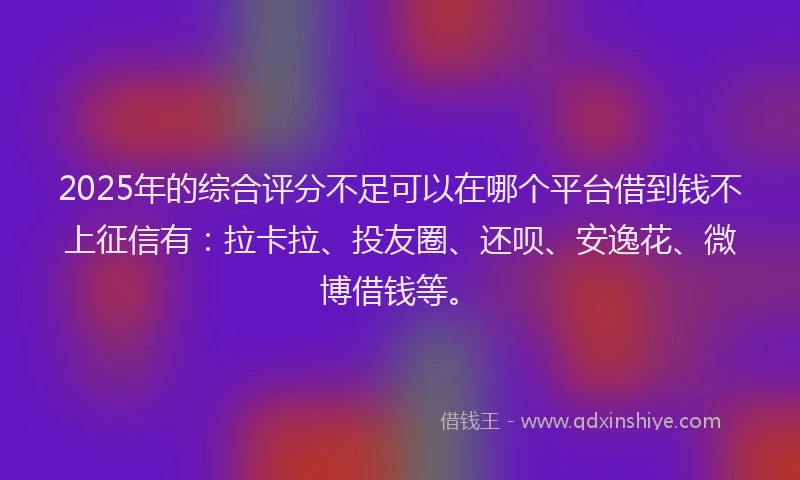2025年的综合评分不足可以在哪个平台借到钱不上征信有：拉卡拉、投友圈、还呗、安逸花、微博借钱等。