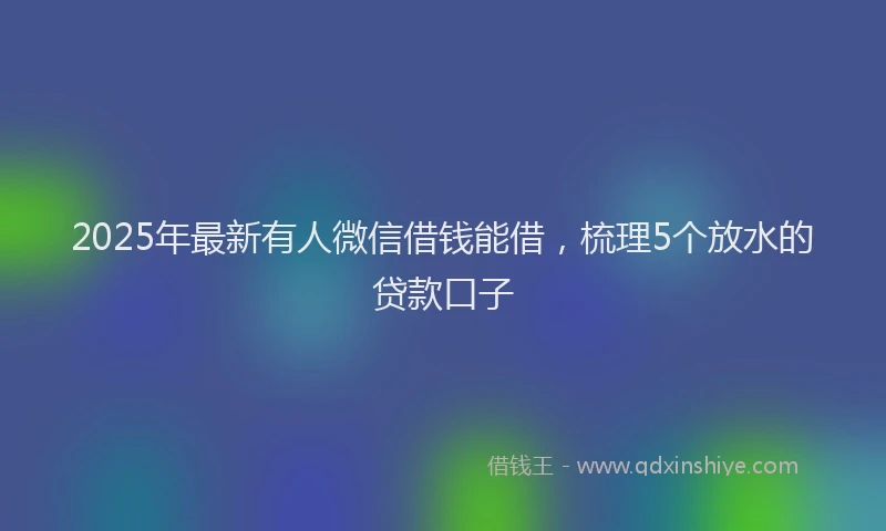 2025年最新有人微信借钱能借，梳理5个放水的贷款口子